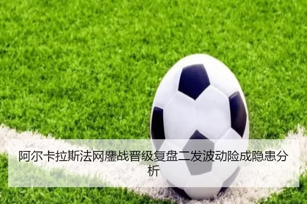 阿尔卡拉斯法网鏖战晋级复盘二发波动险成隐患分析